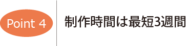 ポイント4　制作時間は最短3週間