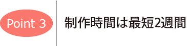 ポイント3　制作時間は最短2週間